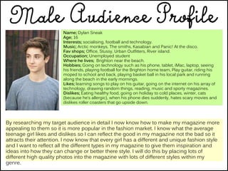 Name; Dylan Sneak
Age; 16
Interests; socialising, football and technology.
Music; Arctic monkeys, The smiths, Kasabian and Panic! At the disco.
Fav shops; Office, Stussy, Urban Outfitters, River island.
Occupation; Unemployed student
Where he lives; Brighton near the beach.
Hobbies; Going on technology such as his phone, tablet, iMac, laptop, seeing
his friends, playing football for the Brighton home team, Play guitar, riding his
moped to school and back, playing basket ball in his local park and running
along the beach in the early mornings.
Likes; learning songs to play on his guitar, going on the internet on his array of
technology, drawing random things, reading, music and sporty magazines.
Dislikes; Eating healthy food, going on holiday to cold places, winter, cats
(because he’s allergic), when his phone dies suddenly, hates scary movies and
dislikes roller coasters that go upside down.
By researching my target audience in detail I now know how to make my magazine more
appealing to them so it is more popular in the fashion market. I know what the average
teenage girl likes and dislikes so I can reflect the good in my magazine not the bad so it
attracts their attention. I now know that every girl has a different and unique fashion style
and I want to reflect all the different types in my magazine to give them inspiration and
ideas into how they can change or better there style. I will do this by placing lots of
different high quality photos into the magazine with lots of different styles within my
genre.
 