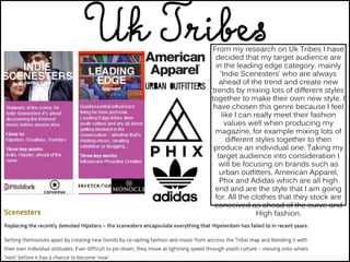 From my research on Uk Tribes I have
decided that my target audience are
in the leading edge category, mainly
‘Indie Scenesters’ who are always
ahead of the trend and create new
trends by mixing lots of different styles
together to make their own new style. I
have chosen this genre because I feel
like I can really meet their fashion
values well when producing my
magazine, for example mixing lots of
different styles together to then
produce an individual one. Taking my
target audience into consideration I
will be focusing on brands such as
urban outfitters, American Apparel,
Phix and Adidas which are all high
end and are the style that I am going
for. All the clothes that they stock are
conceived as ahead of the curve and
High fashion.
 