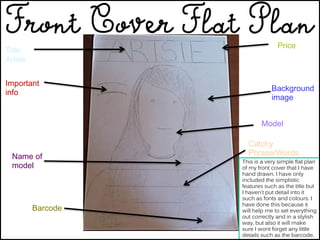Price
Background
image
Model
Catchy
Phrase/Words
Barcode
Name of
model
Important
info
Title:
Artsie
This is a very simple flat plan
of my front cover that I have
hand drawn. I have only
included the simplistic
features such as the title but
I haven't put detail into it
such as fonts and colours. I
have done this because it
will help me to set everything
out correctly and in a stylish
way, but also it will make
sure I wont forget any little
details such as the barcode.
 
