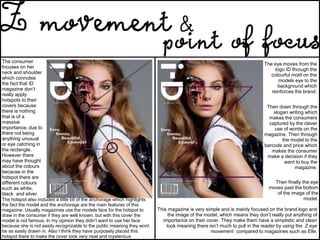 The eye moves from the
logo ID through the
colourful motif on the
models eye to the
background which
reinforces the brand.
Then down through the
slogan writing which
makes the consumers
captured by the clever
use of words on the
magazine. Then through
the model to the
barcode and price which
makes the consumer
make a decision if they
want to buy the
magazine.
Then finally the eye
moves past the bottom
of the image of the
model.
This magazine is very simple and is mainly focused on the brand logo and
the image of the model, which means they don’t really put anything of
importance on their cover. They make them have a simplistic and clean
look meaning there isn’t much to pull in the reader by using the Z eye
movement compared to magazines such as Elle.
The consumer
focuses on her
neck and shoulder
which connotes
the fact that ID
magazine don’t
really apply
hotspots to their
covers because
there is nothing
that is of a
massive
importance, due to
there not being
anything unusual
or eye catching in
the rectangle.
However there
may have thought
about the colours
because in the
hotspot there are
different colours
such as white,
black and silver.
The hotspot also includes a little bit of the anchorage which highlights
the fact the model and the anchorage are the main features of this
magazine. Usually magazines use the models face for the hotspot to
draw in the consumer if they are well known, but with this cover the
model is not famous. In my opinion they didn’t want to use her face
because she is not easily recognizable to the public meaning they wont
be as easily drawn in. Also I think they have purposely placed this
hotspot there to make the cover look very neat and mysterious
 