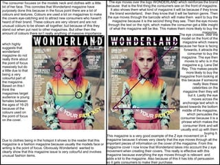 The eye moves over the logo WONDERLAND which reinforces the brand
because that is the first thing the consumers see on the front of magazine.
It also shows them what kind of magazine it will be because if they know
the brand wonderland, then they know that it will be fashion genre. Then
the eye moves through the barcode which will make them want to buy the
magazine because it is the second thing they see. Then the eye moves
through the text on the right, which makes the consumer get a little insight
of what the magazine will be like. This makes them more likely to buy the
magazine.
The eye crosses over the
model on the front of the
magazine which means
because her face is facing
forwards, it attracts the
consumer to buy the
magazine. The eye then
moves to who is in the
magazine e.g. Lana Del
Rey. This makes people
more likely to buy the
magazine from looking at
this because if someone
really likes these
celebrities on the
magazine then they will
but it. Lastly the eye
moves across the
anchorage text which is
placed towards the bottom
middle of the magazine,
which persuades the
consumer because it is a
phrase which makes the
consumer think and will
usually end up with them
buying it.
This magazine is a very good example of the Z eye movement on a
magazine because it shows very clearly that the eye moves through all the
important pieces of information on the cover of the magazine. From this
magazine cover I now know that Wonderland takes into account the z eye
movement when creating their covers. This really is effective with this
magazine because everything the eye moves through is relevant and
adds a lot to the magazine. Also because of this it has lots of persuasion
so it gets consumers to make their purchase.
The consumer focuses on the models neck and clothes with a little
bit of her face. This connotes that Wonderland magazine have
purposely done this because in the focus point there are a lot of
colours and textures. Colours are used a lot on magazines to make
the covers eye-catching and to attract new consumers who haven't
heard of their brand. These colours are very vibrant and are not
unusual colours to be shown all together, but because of this they
stand out when put next to other magazines. But other then the
amount of colours there isn’t really anything of massive importance
which highly
suggests that
wonderland
magazine do not
really think about
the point of focus
massively but do
a little due to that
being a very
colourful part of
the magazine.
Based on this I
think the
magazines target
audience is young
females between
the ages of 16-25
because of the
colours used on
the point of focus
on the cover.
Due to clothes being in the hotspot it shows to the reader that this
magazine is a fashion magazine because usually the models face or
writing is the point of focus. Obviously Wonderland wanted to
clearly show that this magazine issue is very colourful and involves
unusual fashion items.
 