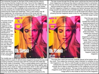 The consumer focuses on the face of the model and the colours.
This conveys that the model is the main focus for this magazine.
Inside the hotspot rectangle there is both her eyes, her nose and her
mouth. Due to it being ID magazine the model has one eye closed
and this is shown in the rectangle to the consumers so the hotspot is
not only showing the models facial expressions but is also
reinforcing the closed eye trademark. This is used widely over all
their magazines. So consumers will look at this cover and will
instantly know that it is ID magazine and if they like ID this will make
them buy the issue.
The point of focus
is directly in the
middle of the
magazine cover
which shows that
ID have really
thought about the
placement of
everything on their
cover. Also in the
point of focus
there are clearly
two colours pink
and orange, these
are very vibrant
and bright, they
make the
magazine very
stylish and this is
shown very clearly
in the rectangle.
The models eye is facing right towards the consumer inside the
hotspot which is used on almost every magazine because the way she
is looking instantly connects eyes with the consumer who feels like
they have made a connection. This is a great selling point to get them
to buy the magazine issue. Due to the models lips being slightly open it
looks like she is ready to make conversation which is also a great thing
to connect with the reader. If there was another magazine with a model
looking the opposite way and that was in the hotspot then the
consumer would definately choose this magazine compared to the
The eye moves through the ID logo which reinforces the brand just like
most magazines do because they want to sell their brand to consumers.
The eye moves across through the models forehead to the comb which is
being brushed through her hair. This makes the consumer easily know
that this magazine is based on makeup and fashion because this kind of
image wouldn’t be placed onto a football magazine. By going across with
their eye the consumer will pick out all the bright and vibrant colours
showing that the magazine issue is very fun and appeals to them if they
are in their target market.
Then the eye moves
down through the
models face seeing her
facial expressions and
her details. Further down
you then can see the
anchorage text which is
very clearly shown in
white bold letters. This
makes the consumer
gather what the
magazine is going to be
like or whom it involves
inside. This is another
good place to put the
text in the z movement
because it makes the
consumer want to buy
the issue so they can
find more about what
happens inside the
magazine.
The eyes then reach the barcode carefully placed at the bottom left on
the cover. This makes the consumer make a decision on whether to buy
the magazine or not. This is a well thought out place to put the barcode
towards the end of the Z movement because it gives the consumer
enough time to take in everything else on the magazine not just rush
them into a quick decision. The eye moves along the bottom of the
magazine cover which gives them another chance to look at the main
image which is the model on the front of the magazine.
 
