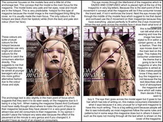 The consumer focuses on the models face and a little bit of the
anchorage text. This conveys that the model is the main focus for the
magazine. The model looks very pale and her eyes, nose and mouth
are in the hotspot. This is very predictable hotspot for this type of
magazine because the model image is the main/biggest thing filling the
cover, so it is usually made the main focus. The only colours in the
hotspot are black (from her lipstick) white (from the text) and pale skin
colour (from her face).
These colours are
quite unusual
colours for the
hotspot because
magazines use very
bright and vibrant
colours for the
hotspot to catch the
consumers attention
directly. This
suggests to me that
this magazine may
be aimed at younger
teenagers who are
into more gothic/
alternative fashion
due to the colour
chose and style.
The anchorage text is also slightly in the main point of focus which
suggests that they want it to be seen easily on the magazine due to it
being in a big font . When making the magazine Dazed And Confused
must have really thought about where to make the point of focus on
their magazine because they have placed it in a very good place to
attract new and old consumers to their magazines. In my opinion I
wouldn’t place the hotspot any were else because the effect of the
placement at the minute is very genius and if you changed it, it
wouldn’t have as much of an impact on consumers.
The eye moves through the title/brand of the magazine which is
DAZED AND CONFUSED which is placed right at the top of the
magazine in very big letters. Because this is the start point of the Z
movement it conveys what the magazine will be if the consumer knows
the brand well, if not it reinforces the brand. Next the eye moves right
through the middle of the models face which suggest to me that dazed
and confused use the Z movement on their magazines because they
have everything placed perfectly to fit within the Z eye movement.
When the eye goes across the models face it show them what kind of
magazinethis is because you
can tell what she is
wearing and how the
image has been
styled to fit in within a
certain genre i.e. this
is fashion. Then the
eye moves down to
the main text on the
page. This makes the
consumer understand
the theme that is
going to be in the
magazine or who the
magazine is aimed at.
It also makes people
know if they want to
buy the magazine or
not because the big
text describes what
kind of atmosphere
the magazine will
have which will make
them decide if they
want to
buy it. The eye then goes across the model again but it goes to her
hair which has lots of writing on, this makes consumers interested in
what it says because it is very unusual for a high-end magazine to
have this much writing. This is a big selling point because people will
like to see individuality as most magazines follow the same rules and
patterns but in some ways this magazine does but in others it doesn’t,
such as the eyes not moving through all the text which is shown on the
cover of the magazine.
 