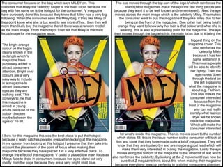 The consumer focuses on the bag which says MILEY on. This
connotes that Miley the celebrity singer is the main focus because the
bag with her name on is the hotspot for the consumer. V magazine
have purposely done this because they know that Miley has a very big
following. When the consumer sees the Miley bag, if they like Miley or
they don’t know who she is but want to see more of her, then they will
more than likely buy the magazine then if there was a random model
as the main image. From the hotspot I can tell that Miley is the main
focus/image for the magazine issue.
The bright orange
colour on the bag is
clearly shown in the
rectangle which V
magazine have
purposely added to
attract consumers
attention. Bright vivid
colours are a very
easy way to include
in a magazine to
attract consumers
eyes as they are
walking past. This
conveys to me that
this magazine is
aimed at young
adults because of the
colour chooses
maybe between the
ages of 18-30.
I think for this magazine this was the best place to put the hotspot
because it really catches peoples eyes when looking at the magazine.
In my opinion from looking at this hotspot I presume that they take into
account the placement of the point of focus when making their
magazine because they have placed it in a very effective place. To
change the effect of the magazine, V could of placed the main focus as
Mileys face to draw in consumers because her eyes stand out very
vividly from the page because they are a very bright vivid blue.
The eye moves through the top part of the logo V which reinforces the
brand (Most magazines make the logo the first thing people see
because they want it to be well known and remembered). Next the eye
moves across the main image which is the celebrity Miley. This makes
the consumer want to buy the magazine if they like Miley due to her
being on the front of the magazine. Due to her hair being bright
orange they want to know why her hair is that colour and what she is
wearing, this is also a great selling point for the magazine. The eye
then moves through the bag which is the main focus due to it being the
biggest thing on the
magazine cover. This
also reinforces the
celebrity Miley
because it has her
name written on it.
This means people
will be able to identify
her rightly. Then the
eye moves down
through the text on
the left explaining
what the magazine is
about e.g. Fashion.
This also makes the
consumer interested
because from the
front of the magazine
you can not really
identify what fashion
style will be shown
inside the magazine.
Which will make the
consumer interested
for what's inside the magazine. Then is moves down to the number
which states 83, this is the issue number so the consumer will look at
this and know that they have made quite a lot of magazines. They will
know that they are trustworthy and are maybe a good read which will
make them very interested in buying the magazine. Lastly the eye
moves along the bottom of the magazine to the other bit of text which
also reinforces the celebrity. By looking at the Z movement I can now be
sure that Z magazine think about this when making their magazine
because everything lines up perfectly to grab the consumers attention.
 