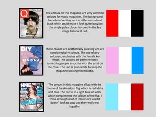 The colours on this magazine are very common
colours for music magazines. The background
has a lot of writing on it in different red and
black which could make it look quite busy but
the simple pale colours featured in the key
image balance it out.
These colours are aesthetically pleasing and are
considered girly colours. The use of girly
colours co-ordinates with the female key
image. The colours are pastel which is
something people associate with the artist on
the cover. The text is plain white to keep the
magazine looking minimalistic.
The colours in this magazine all go with the
theme of the American flag which is red white
and blue. The text is in a light blue or white
which compliments the colours of the flag. I
think although a lot of colours are used it
doesn’t look to busy and they work well
together.
 