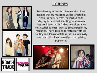 UK tribes
From looking at the UK tribes website I have
decided that my magazine will be targeted at
‘Indie Scenesters’ from the leading edge
category. I chose that specific group because
they are interested in finding new alternative
music which is what I want to be featured in my
magazine. I have decided to feature artists like
Rat Boy and Palma Violets as they are relatively
new bands that have recently started gaining
popularity.
 