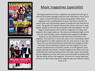 Music magazines (specialist)
The target audience for these magazines are people from the age of
around 13/14 when teenagers become more interested in music up to
adults in there thirties but mainly young people. Most music
magazines have a specific genre of music, the two on the left are
mainly indie rock and therefore appeal to people who like that kind of
music. The gender isn’t specific because the colours used aren’t really
gender specific and the bands are popular with both genders. The key
image is bands because that’s what the magazine is all about and
appeals to the target audience. The colours are relatively bright on the
first one and the page is quite crowded which appeals to teenagers
because it is eye catching and will make them interested in the
magazine. The second on is more dull colours and is minimalistic which
would appeal to an older audience who are more mature. It also only
shows the one main band featured which will mean people who like
that band will be interested, however the first magazine has more
bands included written around the outside so it will appeal to more
people who like those bands. On both magazines the band names are
made bold and stand out because that is the main reason why people
buy the magazine and they want them to be noticeable so people who
like the bands will buy the magazine. The price isn't overly expensive
because its often teens buying the magazine who cant afford to spend
much on it.
 