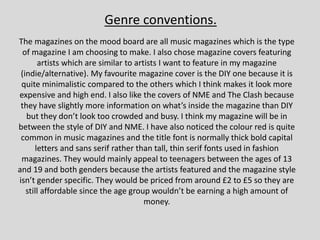 The magazines on the mood board are all music magazines which is the type
of magazine I am choosing to make. I also chose magazine covers featuring
artists which are similar to artists I want to feature in my magazine
(indie/alternative). My favourite magazine cover is the DIY one because it is
quite minimalistic compared to the others which I think makes it look more
expensive and high end. I also like the covers of NME and The Clash because
they have slightly more information on what’s inside the magazine than DIY
but they don’t look too crowded and busy. I think my magazine will be in
between the style of DIY and NME. I have also noticed the colour red is quite
common in music magazines and the title font is normally thick bold capital
letters and sans serif rather than tall, thin serif fonts used in fashion
magazines. They would mainly appeal to teenagers between the ages of 13
and 19 and both genders because the artists featured and the magazine style
isn’t gender specific. They would be priced from around £2 to £5 so they are
still affordable since the age group wouldn’t be earning a high amount of
money.
Genre conventions.
 