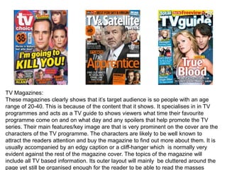 TV Magazines:
These magazines clearly shows that it’s target audience is so people with an age
range of 20-40. This is because of the content that it shows. It specialises in in TV
programmes and acts as a TV guide to shows viewers what time their favourite
programme come on and on what day and any spoilers that help promote the TV
series. Their main features/key image are that is very prominent on the cover are the
characters of the TV programme. The characters are likely to be well known to
attract the readers attention and buy the magazine to find out more about them. It is
usually accompanied by an edgy caption or a cliff-hanger which is normally very
evident against the rest of the magazine cover. The topics of the magazine will
include all TV based information. Its outer layout will mainly be cluttered around the
page yet still be organised enough for the reader to be able to read the masses
 