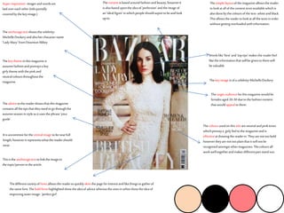 Theanchoragetextshowsthecelebrity-
MichelleDockeryandalsohercharactername
‘LadyMary’ fromDowntonAbbey
Superimposition-imagesandwordsare
laidovereachother(titlepartially
coveredbythekeyimage.)
Thesimplelayoutofthemagazine allowsthereader
tolookat allofthecontenttextsavailablewhichis
alsodonebythecoloursofthetext-whiteandblack.
Thisallowsthereadertolookat allthetextsinorder
withoutgettingoverloadedwithinformation.
Thekeythemeinthismagazine is
autumnfashionandportraysa key
girlythemewiththepinkand
neutralcoloursthroughoutthe
magazine.
Theadvicetothereadershowsthatthismagazine
containsallthetipsthattheyneedtogo throughthe
autumnseasoninstyleas itusesthephrase‘your
guide’.
Thecontentisbasedaroundfashionandbeauty,howeverit
isalsobasedupontheideaof‘perfection’andtheimage of
an‘idealfigure’inwhichpeopleshouldaspiretobeandlook
upto.
Thedifferentvarietyoffontsallowsthereadertoquicklyskim thepageforinterestandlikethingstogatherof
thesame font.Theboldfontshighlightedshowtheideaofadvicewhereastheonesinwhiteshowtheideaof
improvingouterimage-‘perfectgirl’.
Thecoloursusedonthistitleareneutralandpinktones
whichportraya girlyfeeltothemagazineandis
effectiveat drawingthereaderin.Theyarenottoobold
howevertheyarenottooplainthatitwillnotbe
recognisedamongstothermagazines.Thecoloursall
workwelltogetherandmakes differentpartstandout.
Thetargetaudienceforthismagazinewouldbe
femalesaged20-30 duetothefashioncontent
thatwouldappealtothem.
Itisuncommonforthecentralimage tobenearfull
length,howeveritrepresentswhatthereadershould
wear.
Thekeyimage isofa celebrity-MichelleDockery
Thisistheanchoragetexttolinktheimageto
thetopic/personinthearticle.
Wordslike‘best’and‘toptips’makes thereaderfeel
liketheinformationthatwillbegiventothemwill
bevaluable
 