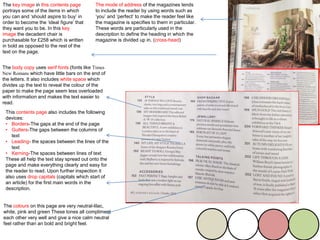The mode of address of the magazines tends
to include the reader by using words such as
‘you’ and ‘perfect’ to make the reader feel like
the magazine is specifies to them in particular.
These words are particularly used in the
description to define the heading in which the
magazine is divided up in. (cross-head)
The body copy uses serif fonts (fonts like Times
New Romans which have little bars on the end of
the letters. It also includes white space which
divides up the text to reveal the colour of the
paper to make the page seem less overloaded
with information and makes the text easier to
read.
The key image in this contents page
portrays some of the items in which
you can and ‘should aspire to buy’ in
order to become the ‘ideal figure’ that
they want you to be. In this key
image the decadent chair is
purchasable for £258 which is written
in bold as opposed to the rest of the
text on the page.
The colours on this page are very neutral-lilac,
white, pink and green These tones all compliment
each other very well and give a nice calm neutral
feel rather than an bold and bright feel.
This contents page also includes the following
devices:
• Borders-The gaps at the end of the page
• Gutters-The gaps between the columns of
text
• Leading- the spaces between the lines of the
text
• Kerning-The spaces between lines of text
These all help the text stay spread out onto the
page and make everything clearly and easy for
the reader to read. Upon further inspection it
also uses drop capitals (capitals which start of
an article) for the first main words in the
description.
 