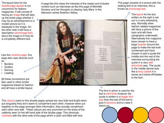 The layout here for the
double-page spread is not
uncommon for fashion
magazines. It will consist of
having an image that will take
up the entire page whether it
may be an advertisement or a
model/ picture as it is
displayed in the image. On
the other side it will have a
description (anchorage text)
about the image or it may be
a completely different text.
This page consists of a picture with the
relating text of an interview, this is
known as anchorage text.
The colours used on this double-pages spread are very bold and bright when
put singularly they don’t seem to compliment each other, however when put
together on the page amongst other information, they actually compliment
each other very well. These colours are very prominent on the dress of the
celebrity seen on the left hand side of the double page. This obviously
contrasts with the other side of the page which is plain and filled with text.
Like the contents page, this
page also uses devices such
as:
• Borders
• Gutters
• Kerning
• Leading
All these conventions are
also used in other similar
magazines based on fashion
and all have a similar layout.
A page like this views the interests of the reader and includes
content such as interviews as like this page of Michelle
Dockery and her thoughts on playing ‘lady Mary’ in the
television series Downton Abbey.
The layout for the text
written on the right is set
out in a very interesting
way. Normally other
fashion related magazines
will have a picture of the
topic and will have
paragraphs underneath.
Alternatively this magazine
have chosen to have a
large boarder around the
page to make the text look
condensed and have
chosen to add a quote the
middle and the rest of the
interview surrounding the
quote in a very well
structured way. The quote
in the middle almost acts
like a drop capital in a
sense as it starts off/relates
to the text..
The font in which is used for the
text is serif fonts however the
quote is written in a bigger font
size than the rest of the text to
give it structure and to make it
stand out.
 