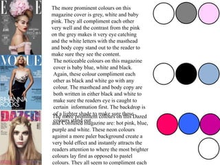 The more prominent colours on this
magazine cover is grey, white and baby
pink. They all compliment each other
very well and the contrast from the pink
on the grey makes it very eye catching
and the white letters with the masthead
and body copy stand out to the reader to
make sure they see the content.
The noticeable colours on this magazine
cover is baby blue, white and black.
Again, these colour compliment each
other as black and white go with any
colour. The masthead and body copy are
both written in either black and white to
make sure the readers eye is caught to
certain information first. The backdrop is
of a lighter shade to make sure these
colours stand out.
The more prominent colours on this Dazed
and Confused magazine are: hot pink, blue,
purple and white. These neon colours
against a more paler background create a
very bold effect and instantly attracts the
readers attention to where the most brighter
colours lay first as opposed to pastel
colours. They all seem to compliment each
 