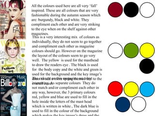 All the colours used here are all very ‘fall’
inspired. These are all colours that are very
fashionable during the autumn season which
are: burgundy, black and white. They
compliment each other and are very striking
to the eye when on the shelf against other
magazines.
This is a very interesting mix of colours as
individually, they do not seem to go together
and compliment each other as magazine
colours should go. However on the magazine
the layout of the colours seem to go very
well. The yellow is used for the masthead
to draw the readers eye . The black is used
for the body copy and the white and green is
used for the background and the key image’s
dress to add a more spring themed feel to the
overall cover.
The colours on this magazine are very
interesting. As separate colours They do
not match and/or compliment each other in
any way, however, the 3 primary colours
red, yellow and blue are used to fill in the
hole inside the letters of the mast head
which is written in white , The dark blue is
used to fill in the colour of the background
 