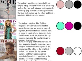 The colours used here are very bold yet
simple. They all compliment each other very
well as they are well situated on the page. It
is mainly grey used for the background and
the light pink put on top for effect and for it t
stand out. This is called a banner.
The colours used on this ‘fashion’
magazine are very distinctive in the
sense that they do not seem to go well
together. However they do contrast a lot
in order to create a bold statement look.
The blue and black are used on the key
image’s dress and the purple is used to
contrast these colours.
Red, silver/grey and white are used on
this magazine in order to create a very
elegant feel to the whole layout of the
magazine. The white is the brightest
colour that is used for the colour
scheme and therefore is used for
certain information to stand out to the
reader. The red is used for the key
 