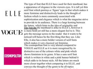 The type of font that ELLE have used for their masthead, has
a appearance of elegance to the viewers eyes. It is tall yet thin
serif font which portrays a ‘figure’ type in that which makes it
more feminine and distinctively leads to the thought of
fashion which is more commonly associated with
sophistication and elegance which is what the magazine strive
to provide to its audience. There is a large kerning between
the letters which hints to the idea of originality and
individuality.The font for the masthead is alike to ELLE’s, however it
is more bold yet still has a more elegant feel to it. This
gets the message across to the reader that it wants to be
noticed will hence be the first thing that they see. Like
Elle, it also has a more bolder version of serif fonts
which makes it very classical yet feminine.
The cosmopolitan font is very altered compared to
VOGUE and ELLE as it is more recognised by its
distinctive use of the colours white and pink which
shows feminism in its genre. It has a sans serif font
which is written in white and a pink banner behind it
which adds to its house style. All the letters are much
more closer together when comparing it to ELLE, and
conveys the thought of the genre to be all topics
 