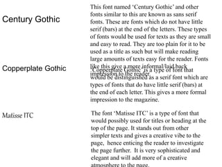Century Gothic
This font named ‘Century Gothic’ and other
fonts similar to this are known as sans serif
fonts. These are fonts which do not have little
serif (bars) at the end of the letters. These types
of fonts would be used for texts as they are small
and easy to read. They are too plain for it to be
used as a title as such but will make reading
large amounts of texts easy for the reader. Fonts
like this give a more informal/laid back
impression to the reader.
Copperplate Gothic ‘Copperplate Gothic’ is a type of font that
would be distinguished as a serif font which are
types of fonts that do have little serif (bars) at
the end of each letter. This gives a more formal
impression to the magazine.
Matisse ITC The font ‘Matisse ITC’ is a type of font that
would possibly used for titles or heading at the
top of the page. It stands out from other
simpler texts and gives a creative vibe to the
page, hence enticing the reader to investigate
the page further. It is very sophisticated and
elegant and will add more of a creative
 