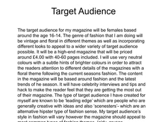 The target audience for my magazine will be females based
around the age 16-14. The genre of fashion that I am doing will
be vintage and floral in different themes as well as incorporating
different looks to appeal to a wider variety of target audience
possible. It will be a high-end magazine that will be priced
around £4.00 with 40-60 pages included. I will use very neutral
colours with a subtle hints of brighter colours in order to attract
the readers attention to different details of the magazines with a
floral theme following the current seasons fashion. The content
in the magazine will be based around fashion and the latest
trends of he season. It will have celebrity interviews and tips and
hack to make the reader feel that they are getting the most out
of their magazine. The type of target audience I have created for
myself are known to be ‘leading edge’ which are people who are
generally creative with ideas and also ‘scenesters’- which are an
alternative hipster type of fashion sense. My target audience’s
style in fashion will vary however the magazine should appeal to
Target Audience
 