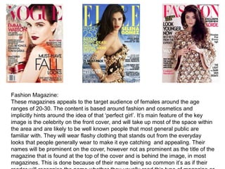 Fashion Magazine:
These magazines appeals to the target audience of females around the age
ranges of 20-30. The content is based around fashion and cosmetics and
implicitly hints around the idea of that ‘perfect girl’. It’s main feature of the key
image is the celebrity on the front cover, and will take up most of the space within
the area and are likely to be well known people that most general public are
familiar with. They will wear flashy clothing that stands out from the everyday
looks that people generally wear to make it eye catching and appealing. Their
names will be prominent on the cover, however not as prominent as the title of the
magazine that is found at the top of the cover and is behind the image, in most
magazines. This is done because of their name being so common it’s as if their
 