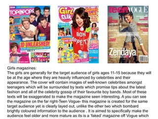 Girls magazines:
The girls are generally for the target audience of girls ages 11-15 because they will
be at the age where they are heavily influenced by celebrities and their
appearance. The cover will contain images of well-known celebrities amongst
teenagers which will be surrounded by texts which promise tips about the latest
fashion and all of the celebrity gossip of their favourite boy bands. Most of these
texts will be exaggerated to make the magazine seen interesting. A you can see
the magazine on the far right-Teen Vogue- this magazine is created for the same
target audience yet is clearly layed out, unlike the other two which bombard
brightly coloured information to the audience . It is aimed to specifically make the
audience feel older and more mature as its is a ‘faked’ magazine off Vogue which
 