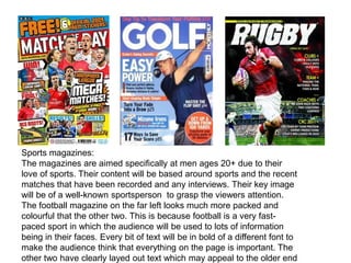 Sports magazines:
The magazines are aimed specifically at men ages 20+ due to their
love of sports. Their content will be based around sports and the recent
matches that have been recorded and any interviews. Their key image
will be of a well-known sportsperson to grasp the viewers attention.
The football magazine on the far left looks much more packed and
colourful that the other two. This is because football is a very fast-
paced sport in which the audience will be used to lots of information
being in their faces. Every bit of text will be in bold of a different font to
make the audience think that everything on the page is important. The
other two have clearly layed out text which may appeal to the older end
 