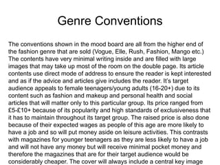 Genre Conventions
The conventions shown in the mood board are all from the higher end of
the fashion genre that are sold (Vogue, Elle, Rush, Fashion, Mango etc.)
The contents have very minimal writing inside and are filled with large
images that may take up most of the room on the double page. Its article
contents use direct mode of address to ensure the reader is kept interested
and as if the advice and articles give includes the reader. It’s target
audience appeals to female teenagers/young adults (16-20+) due to its
content such as fashion and makeup and personal health and social
articles that will matter only to this particular group. Its price ranged from
£5-£10+ because of its popularity and high standards of exclusiveness that
it has to maintain throughout its target group. The raised price is also done
because of their expected wages as people of this age are more likely to
have a job and so will put money aside on leisure activities. This contrasts
with magazines for younger teenagers as they are less likely to have a job
and will not have any money but will receive minimal pocket money and
therefore the magazines that are for their target audience would be
considerably cheaper. The cover will always include a central key image
 
