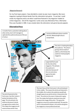 Magazine Research
For my final major project, I have decided to create my own music magazine. My music
magazine is going to feature bands from the alternative rock genre. To see how I could
create my magazine and to see what I could have featured in my magazine I looked at
similar magazines. One of the magazines I came across was Alternative Press. Alternative
Press was founded in 1985. It was created when the alternative rock genre became popular.
AlternativePress
Large boldfontused
for the title of the
magazine.Thisattracts
the audience’s
attentionbecause of
the size and colour
againstthe dark
background.
The artist featuredonthe
frontcover,has theirname in
boldat the bottomof the
page.Thisalsoattracts the
audience because itstands
out againstthe smallerfont.
Thismakesthe magazine sell
more to those artists’fans.
The main focusof the frontcoveris the artistplaced
inthe middle. The reasonthe artistsare featuredin
the middle,thisiswhere the audience wouldlook
straightaway tosee whichartistsis featuredonthe
front. The artiston thiscoveris featuredinagrey
tint.Thismakesthe featuresstandoutmore and
sharpensthe image of the artist. This givesthe
magazine a more of a professional look.The waythe
artistis dressedwithablazer,shirtandtie alsogives
the magazine a more professionallook.
The artist islookingdirectlyto
the audience. The artistis
givinga directmode of
address,whichdrawsthe
audience intobuyingthe
magazine.
A smallerfontisusedwhentalkingabout
otherartists,but itstill managesto
captivate the audience because of the use
of colour.
Varietyof differentcoloursusedfor
the font.Mostlybrightcolours
exceptblack.
 