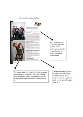AlternativePressInterview Page
The magazine usesthe picturesinthe interview page
so the audience will be more interested.If the page
didn’tcontainthe imagesthe page wouldlookvery
blandso itwouldn’tconvince the audience toread
it.
Nota lotof colouris
usedinthispage.This
couldbe so the
audience wouldbe able
to readthe interview
better,butitlooks
slightlybland.
The way the interview islaid
out makesiteasierforthe
audience toread.It also
informsthe audience of what
each artistissayingduringthe
interview.
 