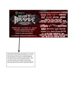 The style of fontlooksverysharp.It is a very
formal style of fontand immediatelygives
the ideaof the eventbeingalternative. The
use of the colourredmakesit lookscary
because redcan be usedto representblood.
 
