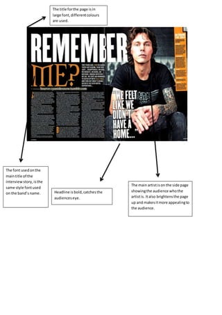 The main artistison the side page
showingthe audience whothe
artistis. Italso brightensthe page
up and makesitmore appealingto
the audience.
Headline isbold,catchesthe
audienceseye.
The font usedonthe
maintitle of the
interview story, isthe
same style fontused
on the band’s name.
The title forthe page isin
large font,differentcolours
are used.
 