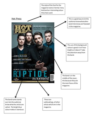 Hot Press
The style of the fontforthe
magazine name isformal.Very
boldand an interestingcolour
theyhave used.
The use of the background
colouris good.It isn’ttoo
brightso itdoesn’t’take
the attentionawayfrom
the band.
The band isin the
middle of the cover,
thisbecause theyare
the mainfocus of the
magazine.
The band name stands
out,letsthe audience
knowwhatthe artistsare
called. The brightblue
colourmakes it standout.
Thisis a goodway to letthe
audience know whatother
bandinterviewsare featured
inthe magazine.
These are
subheadings,of other
artistswhichare inthe
magazine.
 