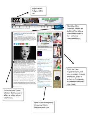 Main title of the
interview,informsthe
audience how isbeing
interviewedandwhat
theyare being
interviewedabout.
The main image shows
whois inthe interviewor
whatthe subjectof the
interview is.
OtherHot Press
magazine covers,with
otherartistsare featured
on the side.Thisisso
visitorsof thispage can
alsosee otherHot Press
interviews.
Otherheadlinesregarding
the same artist are
featuredonthe side.
Magazine title
featuredatthe
top.
 