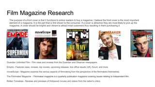 Film Magazine Research
Guardian Unlimited Film - Film news and reviews from the Guardian and Observer newspapers.
Empire - Features news, reviews, top movies, upcoming releases, box office results (UK), forum, and more.
movieScope - Magazine explores the various aspects of filmmaking from the perspective of the filmmakers themselves.
The Filmmaker Magazine - Filmmaker magazine is a quarterly publication magazine covering issues relating to independent film.
Rotten Tomatoes - Reviews and previews of Hollywood movies and videos from the nation's critics.
The purpose of a front cover is that it functions to entice readers to buy a magazine. I believe the front cover is the most important
element of a magazine. It is the part that is first shown to the consumer. If a cover is attractive they are most likely to pick up the
magazine. A cover should be brights and vibrant to attract most customers thus resulting in them purchasing it.
 