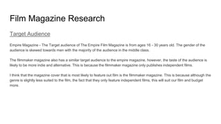 Film Magazine Research
Target Audience
Empire Magazine - The Target audience of The Empire Film Magazine is from ages 16 - 30 years old. The gender of the
audience is skewed towards men with the majority of the audience in the middle class.
The filmmaker magazine also has a similar target audience to the empire magazine, however, the taste of the audience is
likely to be more indie and alternative. This is because the filmmaker magazine only publishes independent films.
I think that the magazine cover that is most likely to feature out film is the filmmaker magazine. This is because although the
genre is slightly less suited to the film, the fact that they only feature independent films, this will suit our film and budget
more.
 
