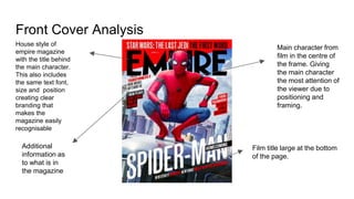 Front Cover Analysis
House style of
empire magazine
with the title behind
the main character.
This also includes
the same text font,
size and position
creating clear
branding that
makes the
magazine easily
recognisable
Additional
information as
to what is in
the magazine
Film title large at the bottom
of the page.
Main character from
film in the centre of
the frame. Giving
the main character
the most attention of
the viewer due to
positioning and
framing.
 