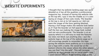 WEBSITE EXPERIMENTS
I thought that my website landing page was quite
detailed as it has all the qualities a professional
magazine has. Instead of having the website title
at the top left, I put it into the middle as it is over
laying an image of lion cubs nicely. The boarder
at the top is not at its full opacity as I did not
want the image of the lions getting blocked.
Having a full image makes the website look better
as if I had the boarder on full opacity it would cut
half the lion out making the image look rushed
and not very professional. The boarder is at an
opacity where it is still easy to read the features
but does not block out anything else. I put the
website logo at the top of the website page as it
will encourage people to remember the logo
giving the website more publicity as it is easy to
put a logo with a name. the social bar at the
bottom informs the viewer where the other places
you can find “into the wild”. This will increase
publicity as most people are on social media now.
I used natural colours in my landing page as the
 