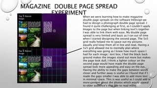 MAGAZINE DOUBLE PAGE SPREAD
EXPERIMENTWhen we were learning how to make magazine
double page spreads on the software InDesign we
had to design a photograph double page spread. I
found it quite challenging at first, as I couldn’t apply
Images to the page but when linking text’s together
I was able to link them with ease. My double page
spread is very limited and basic as I ran out of time
when I started designing the second page. The 5x5
grid really helped me to space out my pictures
equally and keep them all in line and neat. Having a
5x5 grid allowed me to mentally plan where
everything was going as I knew how much space I
had for each image/ text box. I feel the black back
ground makes the images stand out more but makes
the page look dull, I think a lighter colour on the
second page would have made the double page
spread look more appealing and easy on the eye.
Having the ability to make the gaps between words
closer and further away is useful as I found that if I
made the gaps smaller I was able to add more text
in minimal space. This is was useful as I could add in
more content about the photos which would appeal
to older audience’s that like to read more.
 