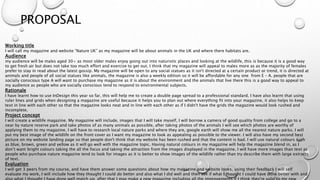 PROPOSAL
Working title
I will call my magazine and website ”Nature UK” as my magazine will be about animals in the UK and where there habitats are.
Audience
my audience will be males aged 30+ as most older males enjoy going out into naturistic places and looking at the wildlife, this is because it is a good way
to get fresh air but does not take too much effort and exercise to get out. I think that my magazine will appeal to males more as as the majority of females
prefer to stay in read about the latest gossip. My magazine will be open to any social statues as it isn't directed at a certain product or trend, it is directed at
animals and people of all social statues like animals, the magazine is also a weekly edition so it will be affordable for any one from E – A. people that are
socially conscious type A will want to purchase my magazine as it is about the environment and the animals that live there this is a good way to appeal to
my audience as people who are socially conscious tend to respond to environmental subjects.
Rationale
I have learnt how to use InDesign this year so far, this will help me to create a double page spread to a professional standard. I have also learnt that using
ruler lines and grids when designing a magazine are useful because it helps you to plan out where everything fit into your magazine, it also helps to keep
text in line with each other so that the magazine looks neat and in line with each other as if I didn't have the grids the magazine would look rushed and
incomplete.
Project concept
I will create a wildlife magazine. My magazine will include, images that I will take myself, I will borrow a camera of good quality from college and go to a
near by nature reserve park and take photos of as many animals as possible, after taking photos of the animals I will see which photos are worthy of
applying them to my magazine. I will have to research local nature parks and where they are, google earth will show me all the nearest nature parks. I will
put my best image of the wildlife on the front cover as I want my magazine to look as appealing as possible to the viewer. I will also have my second best
picture on my website landing page so that people don't think that my website has been rushed and that the content is bad. I will use natural colours such
as blue, brown, green and yellow as it will go well with the magazine topic. Having natural colours in my magazine will help the magazine blend in, as I
don’t want bright colours taking the all the focus and taking the attraction from the images displayed in the magazine. I will have more images than text as
people who purchase nature magazine tend to look for images as it is better to show images of the wildlife rather than try describe them with large extracts
of text.
Evaluation
I will get 3 peers from my course, and have them answer some questions about how my magazine and website looks, using their feedback I will self
evaluate my work, I will include how they thought I could do better and also what I did well and then see if what I thought I could have done better with and
 