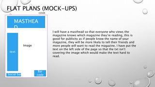 FLAT PLANS (MOCK-UPS)
COVER
MASTHEA
D
Image
Social bar
Bar
code
text
I will have a masthead so that everyone who views the
magazine knows which magazine they’re reading, this is
good for publicity as if people know the name of your
magazine, they will be more likely to tell their friends and
more people will want to read the magazine. I have put the
text on the left side of the page so that the txt isn’t
covering the image which would make the text hard to
read.
 