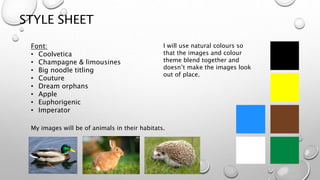 STYLE SHEET
Font:
• Coolvetica
• Champagne & limousines
• Big noodle titling
• Couture
• Dream orphans
• Apple
• Euphorigenic
• Imperator
My images will be of animals in their habitats.
I will use natural colours so
that the images and colour
theme blend together and
doesn’t make the images look
out of place.
 