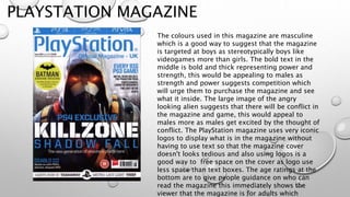 PLAYSTATION MAGAZINE
The colours used in this magazine are masculine
which is a good way to suggest that the magazine
is targeted at boys as stereotypically boys like
videogames more than girls. The bold text in the
middle is bold and thick representing power and
strength, this would be appealing to males as
strength and power suggests competition which
will urge them to purchase the magazine and see
what it inside. The large image of the angry
looking alien suggests that there will be conflict in
the magazine and game, this would appeal to
males more as males get excited by the thought of
conflict. The PlayStation magazine uses very iconic
logos to display what is in the magazine without
having to use text so that the magazine cover
doesn't looks tedious and also using logos is a
good way to free space on the cover as logo use
less space than text boxes. The age ratings at the
bottom are to give people guidance on who can
read the magazine this immediately shows the
viewer that the magazine is for adults which
 