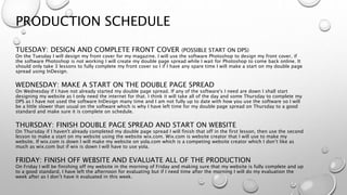 PRODUCTION SCHEDULE
TUESDAY: DESIGN AND COMPLETE FRONT COVER (POSSIBLE START ON DPS)
On the Tuesday I will design my front cover for my magazine. I will use the software Photoshop to design my front cover, if
the software Photoshop is not working I will create my double page spread while I wait for Photoshop to come back online. It
should only take 3 lessons to fully complete my front cover so I if I have any spare time I will make a start on my double page
spread using InDesign.
WEDNESDAY: MAKE A START ON THE DOUBLE PAGE SPREAD
On Wednesday if I have not already started my double page spread. If any of the software's I need are down I shall start
designing my website as I only need the internet for that. I think it will take all of the day and some Thursday to complete my
DPS as I have not used the software InDesign many time and I am not fully up to date with how you use the software so I will
be a little slower than usual on the software which is why I have left time for my double page spread on Thursday to a good
standard and make sure it is complete on schedule.
THURSDAY: FINISH DOUBLE PAGE SPREAD AND START ON WEBSITE
On Thursday if I haven't already completed my double page spread I will finish that off in the first lesson, then use the second
lesson to make a start on my website using the website wix.com. Wix.com is website creator that I will use to make my
website. If wix.com is down I will make my website on yola.com which is a competing website creator which I don’t like as
much as wix.com but if wix is down I will have to use yola.
FRIDAY: FINISH OFF WEBSITE AND EVALUATE ALL OF THE PRODUCTION
On Friday I will be finishing off my website in the morning of Friday and making sure that my website is fully complete and up
to a good standard, I have left the afternoon for evaluating but if I need time after the morning I will do my evaluation the
week after as I don’t have it evaluated in this week.
 