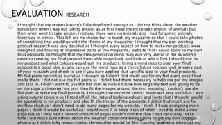 EVALUATION RESEARCH
I thought that my research wasn’t fully developed enough as I did not think about the weather
conditions when I was out taking photos as at first I was meant to take photos of animals but
then when went to take photos I noticed there were no animals and I had forgotten animals
hibernate in winter. This left me no choice but to tweak my magazine so that I could take photos
of something that would go with the theme of my magazine. I thought that my pre-existing
product research was very detailed as I thought every aspect on how to make my products were
designed and looking at impressive parts of the magazine/ website that I could apply to my own
final products. In thought that my idea generation mind map was very useful to me as when I
came to creating my final product I was able to go back and look at which font I should use for
my product and what colours would suit my products. Using a mind map to plan your final
product is a good idea as you can use the mind map as a check list as you can look at every part
of your research and check to see if you have applied that specific idea to your final products.
My flat plans weren't as useful as I thought as I didn't find much use for my flat plans once I had
made them. I did not use the flat plans as I didn't find them necessary to help me put my images
and text in. I didn't want to use the flat plan as I wasn’t sure how large my text was going to be
on the page so inserted my text then fit the images around the text meaning I couldn't use the
flat plan to make my final products. I thought that my style sheet I made was very useful as I was
using natural colours so I listed off all the natural looking colours and fonts that I thought would
be appealing in my products and also fit the theme of the products. I didn't find much use for
my flow chart as I didn't need to do many pages for my website, I think if I was designing more
pages I think it would be useful as I would need it to keep track of when I need to make a new
page but as I only had a limited amount of pages I didn't find the flow chart necessary. Next
time I will make sure I think about the weather conditions when I have to get my own footage/
photos as I didn't fully research what the weather would be like, causing problems when getting
 