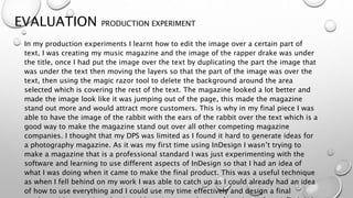 EVALUATION PRODUCTION EXPERIMENT
In my production experiments I learnt how to edit the image over a certain part of
text, I was creating my music magazine and the image of the rapper drake was under
the title, once I had put the image over the text by duplicating the part the image that
was under the text then moving the layers so that the part of the image was over the
text, then using the magic razor tool to delete the background around the area
selected which is covering the rest of the text. The magazine looked a lot better and
made the image look like it was jumping out of the page, this made the magazine
stand out more and would attract more customers. This is why in my final piece I was
able to have the image of the rabbit with the ears of the rabbit over the text which is a
good way to make the magazine stand out over all other competing magazine
companies. I thought that my DPS was limited as I found it hard to generate ideas for
a photography magazine. As it was my first time using InDesign I wasn’t trying to
make a magazine that is a professional standard I was just experimenting with the
software and learning to use different aspects of InDesign so that I had an idea of
what I was doing when it came to make the final product. This was a useful technique
as when I fell behind on my work I was able to catch up as I could already had an idea
of how to use everything and I could use my time effectively and design a final
 