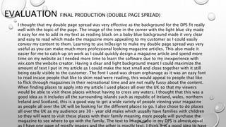 EVALUATION FINAL PRODUCTION (DOUBLE PAGE SPREAD)
I thought that my double page spread was very effective as the background for the DPS fit really
well with the topic of the page. The image of the tree in the corner with the light blue sky made
it easy for me to add in my text as reading black on a baby blue background made it very clear
and easy to read which made the magazine more appealing to my customer as I could easily
convey my content to them. Learning to use InDesign to make my double page spread was very
useful as you can make much more professional looking magazine articles. This also made it
easier for me to catch up on work as I could quickly design a magazine article and spend more
time on my website as I needed more time to learn the software due to my inexperience with
wix.com the website creator. Having a clear and light background meant I could maximize the
amount of text I put in my article as I could make the text small and close together with it still
being easily visible to the customer. The font I used was dream orphanage as it was an easy font
to read incase people that like to skim read were reading, this would appeal to people that like
to flick through magazines in their recreational time and are not really fussy about the content.
When finding places to apply into my article I used places all over the UK so that my viewers
would be able to visit these places without having to cross any waters. I thought that this was a
good idea as it includes all the surrounding islands such as republic of Ireland, wales, northern
Ireland and Scotland, this is a good way to get a wide variety of people viewing your magazine
as people all over the UK will be looking for the different places to go. I also chose to do places
all over the UK as my audience are 30+ year old males which usually have families with children
so they will want to visit these places with their family meaning more people will purchase the
magazine to see where to go with the family. The text to image ratio in my DPS is almost equal
 