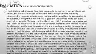 EVALUATION FINAL PRODUCTION (WEBSITE)
I think that my website could have been improved a lot more as it was very basic and
limited, this was because I had not used the website engine before. Not being
experienced in making a website meant that my website would not be as appealing to
my audience. I thought that wix.com was a good site that allowed me to edit every
aspect of my website. The only problem I faced was I didn't know how to use every tool
and I didn’t do much extensive research on websites. Next time I will know to research
the platforms I am the most inexperienced in and learn how to design the properly so
that all my work has the same standard which would make my products more effective
together. I think in future I will design my website first because as we were nearing the
deadline my website was the last product to design and I had to cut my editing short as
I wouldn't have had it finished in time if I had put everything in. I collected quite a few
photos together of all the views I had seen in the last week, this made it possible to
make a gallery on my website, this would appeal to my secondary audience as young
children like to look at images so they can browse through our gallery. It is also a good
idea to have a gallery as people who are not looking to read big amounts of text can
also look through the gallery. The background images for the website are blurred and
not fully recognizable, the images are used to grab the viewers attention with the
 