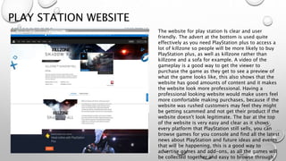 PLAY STATION WEBSITE
The website for play station Is clear and user
friendly. The advert at the bottom is used quite
effectively as you need PlayStation plus to access a
lot of killzone so people will be more likely to buy
PlayStation plus, as well as killzone rather than
killzone and a sofa for example. A video of the
gameplay is a good way to get the viewer to
purchase the game as they get to see a preview of
what the game looks like, this also shows that the
website has good amounts of content and it makes
the website look more professional. Having a
professional looking website would make users feel
more comfortable making purchases, because if the
website was rushed customers may feel they might
be getting scammed and not get their product if the
website doesn't look legitimate. The bar at the top
of the website is very easy and clear as it shows
every platform that PlayStation still sells, you can
browse games for you console and find all the latest
news about PlayStation and future ideas and events
that will be happening, this is a good way to
advertise games and add-ons, as all the games will
be collected together and easy to browse through
 