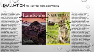 EVALUATION PRE-EXISTING WORK COMPARISON
Having the masthead at the top
of the page is a good way to grab
the customers attention as it is
one of the first things that the
customer will see. The large
images on both magazine are
also to grab the attention of the
customer these are both goof
ways to appeal to the audience as
in a wildlife magazine there
needs to be plenty of photos, just
like a photography magazine
would need a lot of photos.
Having big and bold masthead
and cover lines makes the
magazine look important and
and suggests to the customer
that they should buy this
magazine as it is the boldest and
best. Everything on both
magazines are neatly in line and
well organised, this is appealing
to the customer because if you
have a tidy neat front cover it
makes it easier for the customer
to see what is in the magazine
and suggests that the content is
of good quality as there is some
The colours in both magazines
have light colours as they
suggest the magazine is a light
read that can be enjoyed in
recreational time and that you
can relax while reading it.
Magazines use colour to show
that it is informal as there are
different sized fonts on the
covers, where as if it was formal
it would be a dull and plain
background with all the text in
the size, this makes the
magazine appealing as it is easy
to read. The font used in my
magazine compared to the font
in the photography is different as
the photography magazine font
is fancy and not a standard
normal font, which suggests the
magazine is for young adults
where as my audience is a
mature older audience so a
standard font was in order for my
magazine as if the font was like
the photography magazine my
audience may think that it is a
childish magazine and not worth
 