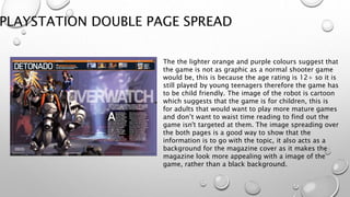 PLAYSTATION DOUBLE PAGE SPREAD
The the lighter orange and purple colours suggest that
the game is not as graphic as a normal shooter game
would be, this is because the age rating is 12+ so it is
still played by young teenagers therefore the game has
to be child friendly. The image of the robot is cartoon
which suggests that the game is for children, this is
for adults that would want to play more mature games
and don’t want to waist time reading to find out the
game isn't targeted at them. The image spreading over
the both pages is a good way to show that the
information is to go with the topic, it also acts as a
background for the magazine cover as it makes the
magazine look more appealing with a image of the
game, rather than a black background.
 