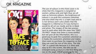 OK MAGAZINE
The use of colours in this front cover is to
show that this magazine is targeted at
women, yellow pink and light blue are all
seen as feminine colours, the brightness of
colours is to grab the customers attention
and also show that this is a light read and its
is not serious and it also shows that the
magazine is informal as if it was formal it
would be all set out neatly and be in black
and white. The images of the two women
next to each other with the cover line “FACE
TO FACE” shows that there is some conflict
but not give all the information, this is a
good way to grab the customers attention as
it hooks the customers attention and makes
them want to purchase the magazine so that
they can read the rest of the story. The title
“OK” is a good title because it is short and
easy to fit n the screen, the title can be
enlarged easily so that it is the first thing you
see on the page, this is good way for the
 